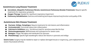 Autoimmune Lung Disease Treatment
● Sarcoidosis, Idiopathic Pulmonary Fibrosis, Autoimmune Pulmonary Alveolar Proteinosis: Require specific
treatments for respiratory symptoms
● Oxygen Therapy: Needed for significant respiratory impairment
● Pulmonary Rehabilitation: Exercise and breathing techniques improve lung function and quality of life
Autoimmune Skin Disease Treatment
● Psoriasis, Vitiligo, Pemphigus: Require treatments for skin lesions and inflammation
● Corticosteroids: Commonly reduce skin inflammation
● Calcineurin Inhibitors: (e.g., Tacrolimus) Used for sensitive areas like the face
● Immunosuppressants: Methotrexate and cyclosporine for severe cases
● Biologics: Target TNF-alpha and interleukins for psoriasis
● Phototherapy: Specific light wavelengths reduce skin lesions in psoriasis and vitiligo
Severe Cases: Surgery may be needed to repair or replace damaged tissues or organs (e.g., joint replacement for
severe rheumatoid arthritis).
 