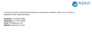 To know more about rehabilitation programs for autoimmune conditions, reach out to our team in
Bangalore and/or Hyderabad today.
Bangalore: +91 82299 99888
Hyderabad: +91 78159 64668
Email: info@plexusnc.com
Website: www.plexusnc.com
 