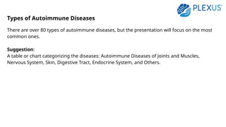 Types of Autoimmune Diseases
There are over 80 types of autoimmune diseases, but the presentation will focus on the most
common ones.
Suggestion:
A table or chart categorizing the diseases: Autoimmune Diseases of Joints and Muscles,
Nervous System, Skin, Digestive Tract, Endocrine System, and Others.
 