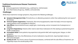 Traditional Autoimmune Disease Treatments
Medications:
● Immunosuppressive medications (e.g., azathioprine, methotrexate)
● Anti-inflammatory drugs (e.g., NSAIDs, corticosteroids)
Challenges
While these treatments manage symptoms, they present the following challenges:
● Symptom Management Only: Primarily focus on alleviating symptoms rather than addressing the root cause of
the disease
● Immune System Suppression: Treatments, like immunosuppressants, lower the body's immune response,
making patients more susceptible to infections
● Side Effects: Gastrointestinal issues, weight gain, mood swings, and an increased risk of osteoporosis or
diabetes
● Long-Term Dependency: Patients often need to take these medications for life, leading to potential long-term
health complications
● Incomplete Relief: Some patients may experience only partial relief, with ongoing pain, fatigue, or other
symptoms
● Resistance: Over time, the effectiveness of some medications may diminish, requiring higher doses or
alternative therapies
● Quality of Life: The chronic nature of autoimmune diseases, combined with the side effects of treatment, can
negatively impact the overall quality of life
 