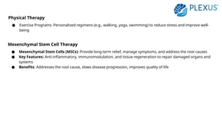 Physical Therapy
● Exercise Programs: Personalized regimens (e.g., walking, yoga, swimming) to reduce stress and improve well-
being
Mesenchymal Stem Cell Therapy
● Mesenchymal Stem Cells (MSCs): Provide long-term relief, manage symptoms, and address the root causes
● Key Features: Anti-inflammatory, immunomodulation, and tissue regeneration to repair damaged organs and
systems
● Benefits: Addresses the root cause, slows disease progression, improves quality of life
 