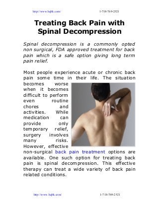 http://www.hqbk.com/ 1-718-769-2521
Treating Back Pain with
Spinal Decompression
Spinal decompression is a commonly opted
non surgical, FDA approved treatment for back
pain which is a safe option giving long term
pain relief.
Most people experience acute or chronic back
pain some time in their life. The situation
becomes worse
when it becomes
difficult to perform
even routine
chores and
activities. While
medication can
provide only
temporary relief,
surgery involves
many risks.
However, effective
non-surgical back pain treatment options are
available. One such option for treating back
pain is spinal decompression. This effective
therapy can treat a wide variety of back pain
related conditions.
http://www.hqbk.com/ 1-718-769-2521
 