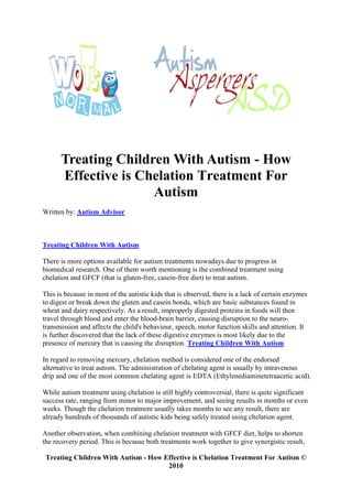 Treating Children With Autism - How
      Effective is Chelation Treatment For
                     Autism
Written by: Autism Advisor



Treating Children With Autism

There is more options available for autism treatments nowadays due to progress in
biomedical research. One of them worth mentioning is the combined treatment using
chelation and GFCF (that is gluten-free, casein-free diet) to treat autism.

This is because in most of the autistic kids that is observed, there is a lack of certain enzymes
to digest or break down the gluten and casein bonds, which are basic substances found in
wheat and dairy respectively. As a result, improperly digested proteins in foods will then
travel through blood and enter the blood-brain barrier, causing disruption to the neuro-
transmission and affects the child's behaviour, speech, motor function skills and attention. It
is further discovered that the lack of these digestive enzymes is most likely due to the
presence of mercury that is causing the disruption. Treating Children With Autism

In regard to removing mercury, chelation method is considered one of the endorsed
alternative to treat autism. The administration of chelating agent is usually by intravenous
drip and one of the most common chelating agent is EDTA (Ethylenediaminetetraacetic acid).

While autism treatment using chelation is still highly controversial, there is quite significant
success rate, ranging from minor to major improvement, and seeing results in months or even
weeks. Though the chelation treatment usually takes months to see any result, there are
already hundreds of thousands of autistic kids being safely treated using chelation agent.

Another observation, when combining chelation treatment with GFCF diet, helps to shorten
the recovery period. This is because both treatments work together to give synergistic result,

 Treating Children With Autism - How Effective is Chelation Treatment For Autism ©
                                      2010
 