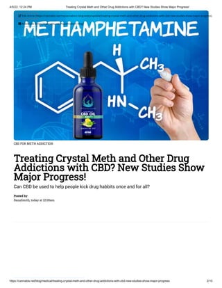4/5/22, 12:24 PM Treating Crystal Meth and Other Drug Addictions with CBD? New Studies Show Major Progress!
https://cannabis.net/blog/medical/treating-crystal-meth-and-other-drug-addictions-with-cbd-new-studies-show-major-progress 2/10
CBD FOR METH ADDICTION
Treating Crystal Meth and Other Drug
Addictions with CBD? New Studies Show
Major Progress!
Can CBD be used to help people kick drug habbits once and for all?
Posted by:

DanaSmith, today at 12:00am
 Edit Article (https://cannabis.net/mycannabis/c-blog-entry/update/treating-crystal-meth-and-other-drug-addictions-with-cbd-new-studies-show-major-progress)
 Article List (https://cannabis.net/mycannabis/c-blog)
 