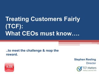 Treating Customers Fairly
(TCF):
What CEOs must know….

..to meet the challenge & reap the
reward.
                                     Stephen Rosling
                                             Director
 