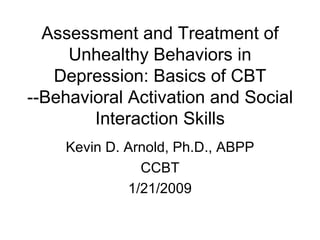 Assessment and Treatment of Unhealthy Behaviors in Depression: Basics of CBT --Behavioral Activation and Social Interaction Skills Kevin D. Arnold, Ph.D., ABPP CCBT 1/21/2009 
