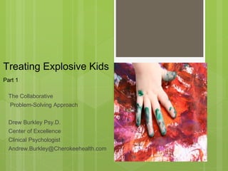 Treating Explosive Kids 
Part 1 
The Collaborative 
Problem-Solving Approach 
Drew Burkley Psy.D. 
Center of Excellence 
Clinical Psychologist 
Andrew.Burkley@Cherokeehealth.com 
 