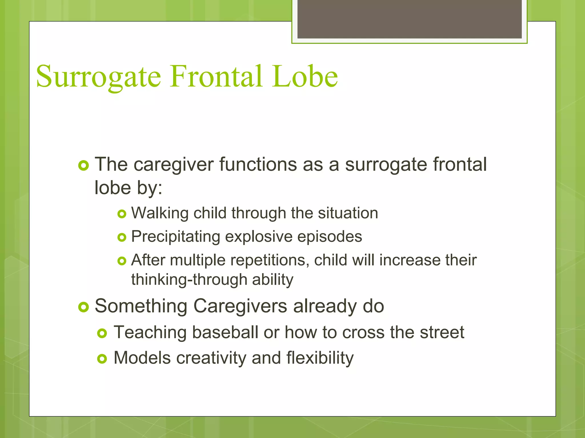 Surrogate Frontal Lobe 
 The caregiver functions as a surrogate frontal 
lobe by: 
 Walking child through the situation 
 Precipitating explosive episodes 
 After multiple repetitions, child will increase their 
thinking-through ability 
 Something Caregivers already do 
 Teaching baseball or how to cross the street 
 Models creativity and flexibility 
 