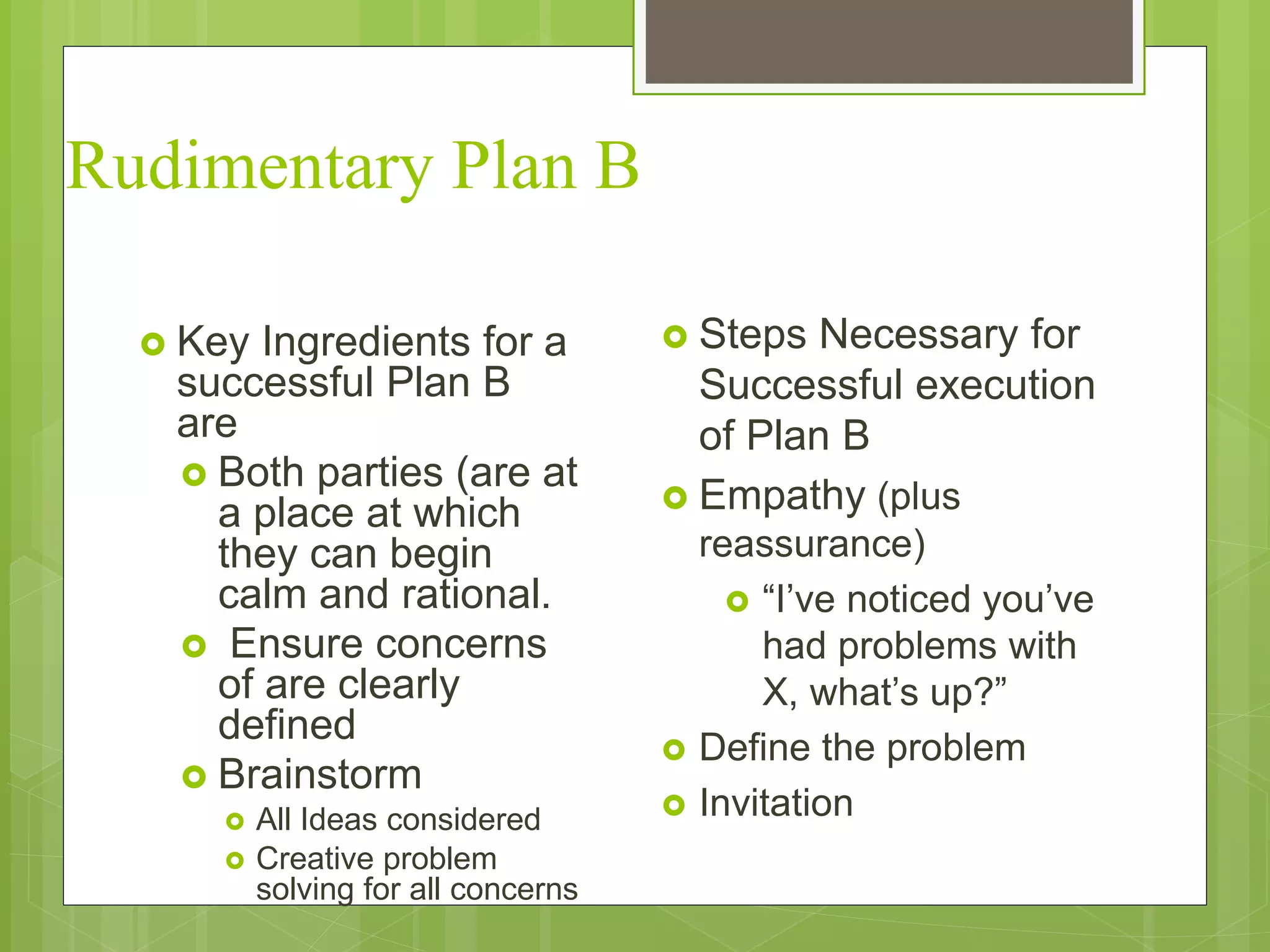 Rudimentary Plan B 
 Key Ingredients for a 
successful Plan B 
are 
 Both parties (are at 
a place at which 
they can begin 
calm and rational. 
 Ensure concerns 
of are clearly 
defined 
 Brainstorm 
 All Ideas considered 
 Creative problem 
solving for all concerns 
 Steps Necessary for 
Successful execution 
of Plan B 
 Empathy (plus 
reassurance) 
 “I’ve noticed you’ve 
had problems with 
X, what’s up?” 
 Define the problem 
 Invitation 
 