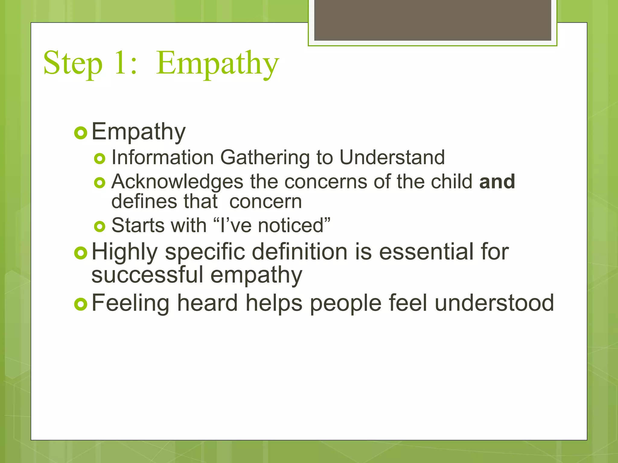 Step 1: Empathy 
Empathy 
 Information Gathering to Understand 
 Acknowledges the concerns of the child and 
defines that concern 
 Starts with “I’ve noticed” 
Highly specific definition is essential for 
successful empathy 
Feeling heard helps people feel understood 
 