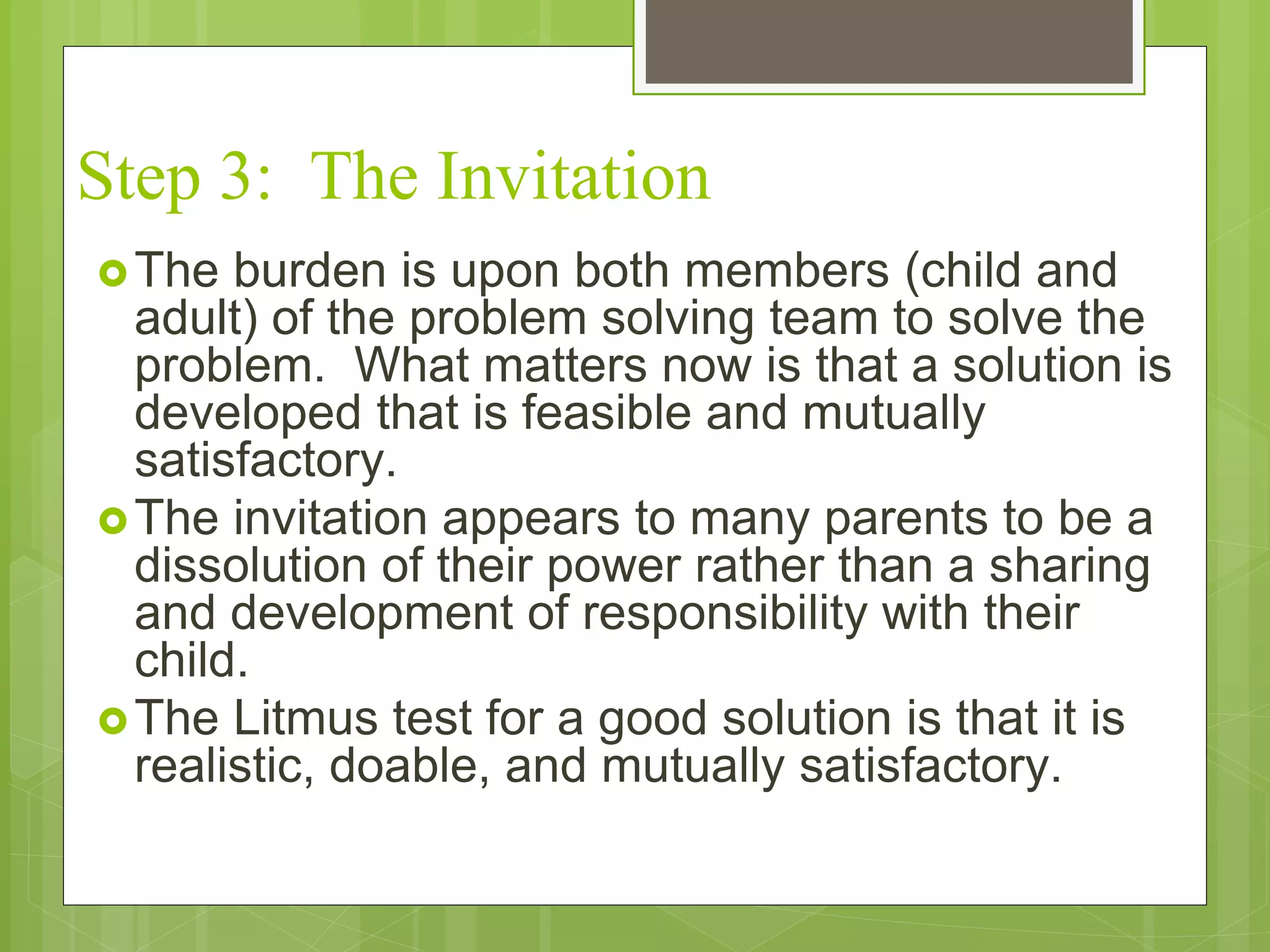 Step 3: The Invitation 
The burden is upon both members (child and 
adult) of the problem solving team to solve the 
problem. What matters now is that a solution is 
developed that is feasible and mutually 
satisfactory. 
The invitation appears to many parents to be a 
dissolution of their power rather than a sharing 
and development of responsibility with their 
child. 
The Litmus test for a good solution is that it is 
realistic, doable, and mutually satisfactory. 
 