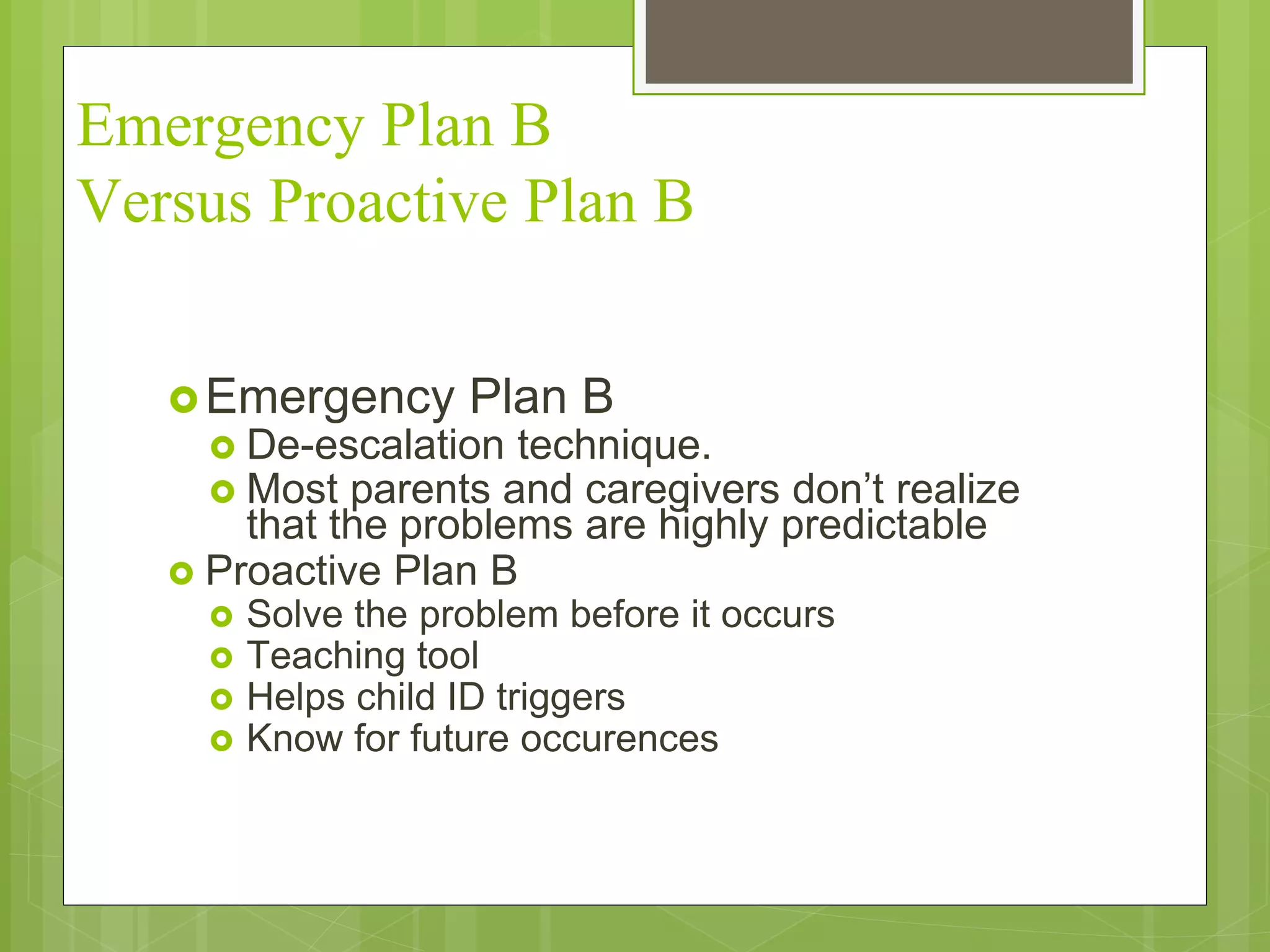 Emergency Plan B 
Versus Proactive Plan B 
Emergency Plan B 
 De-escalation technique. 
 Most parents and caregivers don’t realize 
that the problems are highly predictable 
 Proactive Plan B 
 Solve the problem before it occurs 
 Teaching tool 
 Helps child ID triggers 
 Know for future occurences 
 