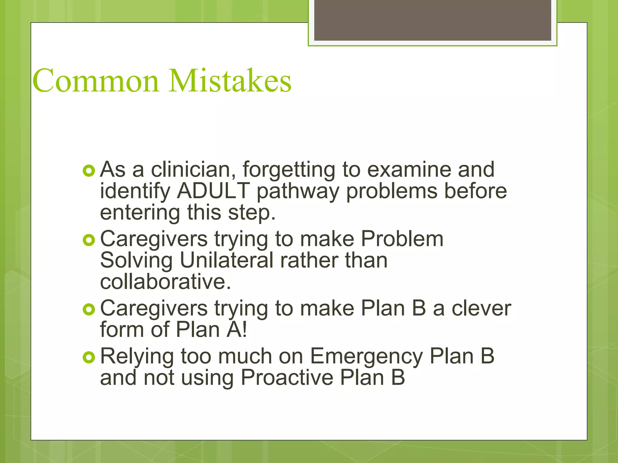 Common Mistakes 
 As a clinician, forgetting to examine and 
identify ADULT pathway problems before 
entering this step. 
Caregivers trying to make Problem 
Solving Unilateral rather than 
collaborative. 
Caregivers trying to make Plan B a clever 
form of Plan A! 
Relying too much on Emergency Plan B 
and not using Proactive Plan B 
 
