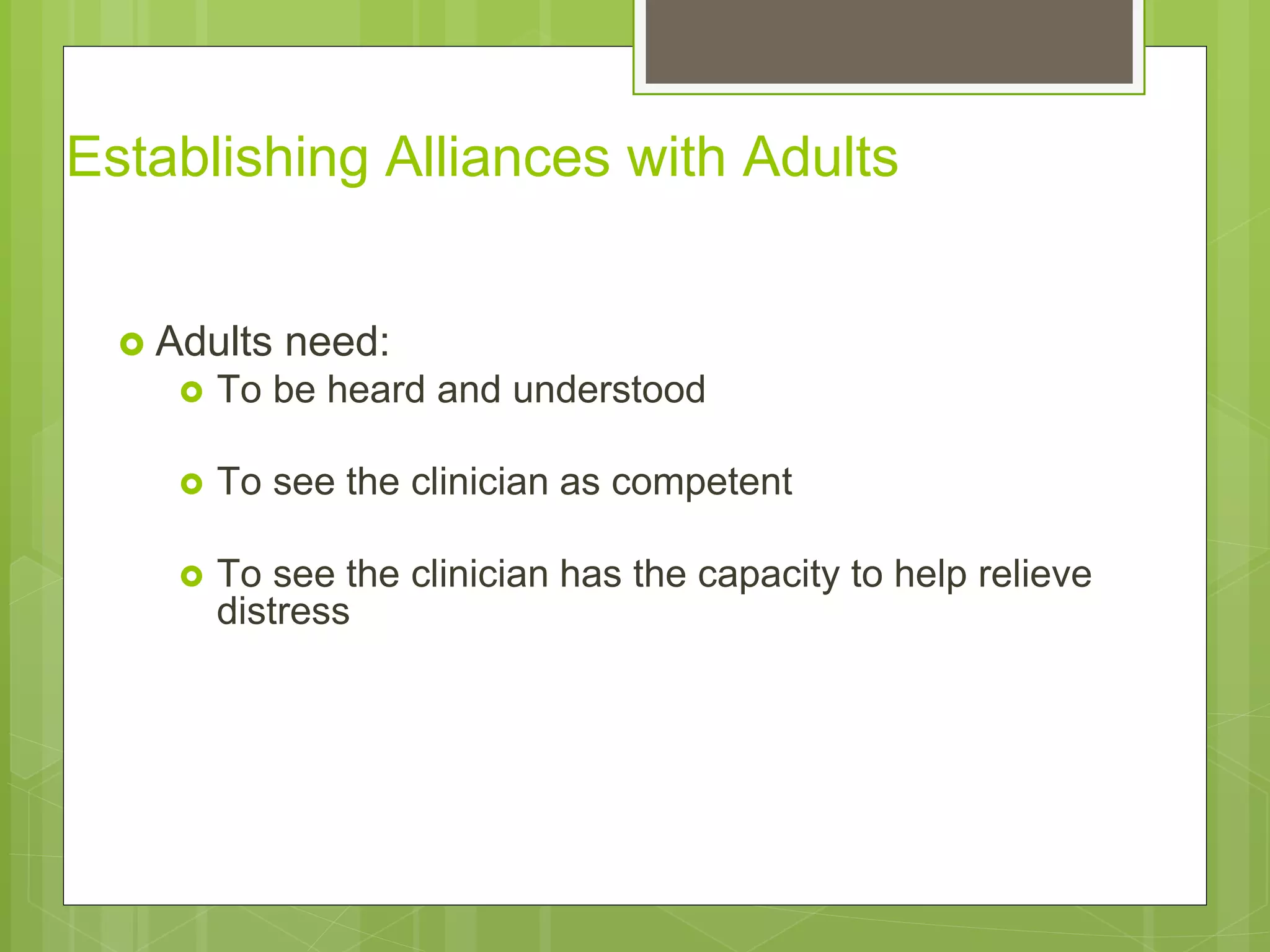 Establishing Alliances with Adults 
 Adults need: 
 To be heard and understood 
 To see the clinician as competent 
 To see the clinician has the capacity to help relieve 
distress 
 