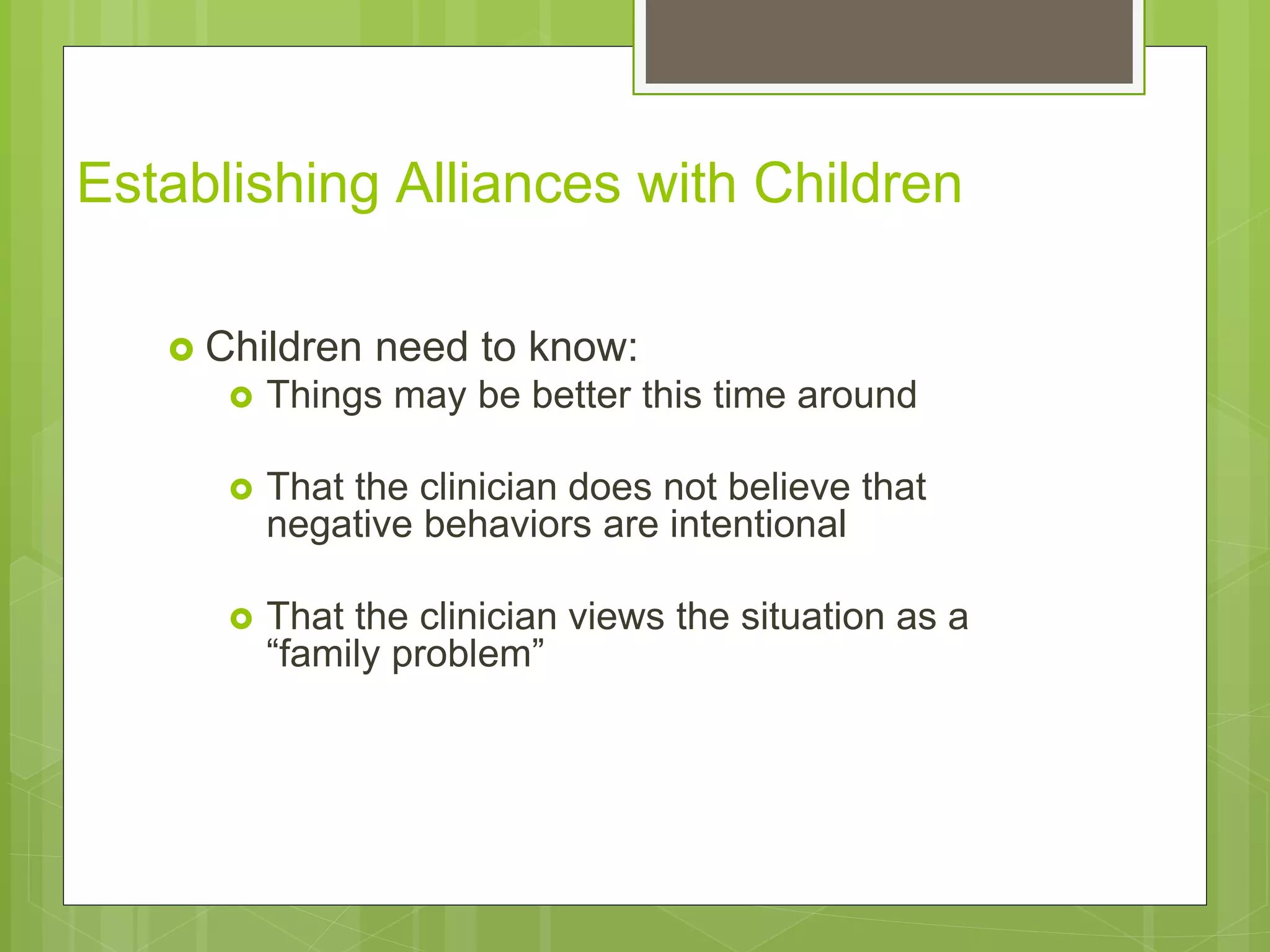 Establishing Alliances with Children 
 Children need to know: 
 Things may be better this time around 
 That the clinician does not believe that 
negative behaviors are intentional 
 That the clinician views the situation as a 
“family problem” 
 