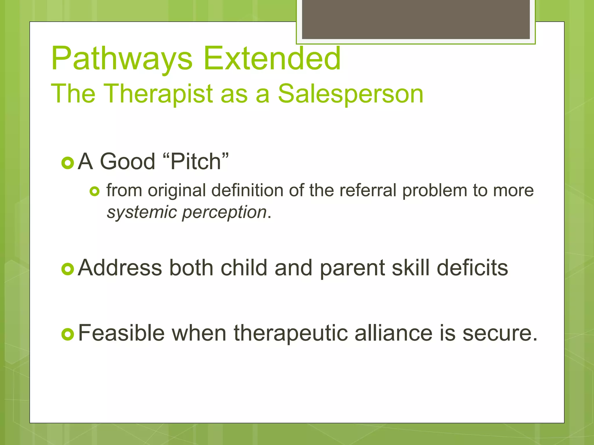 Pathways Extended 
The Therapist as a Salesperson 
A Good “Pitch” 
 from original definition of the referral problem to more 
systemic perception. 
Address both child and parent skill deficits 
Feasible when therapeutic alliance is secure. 
 