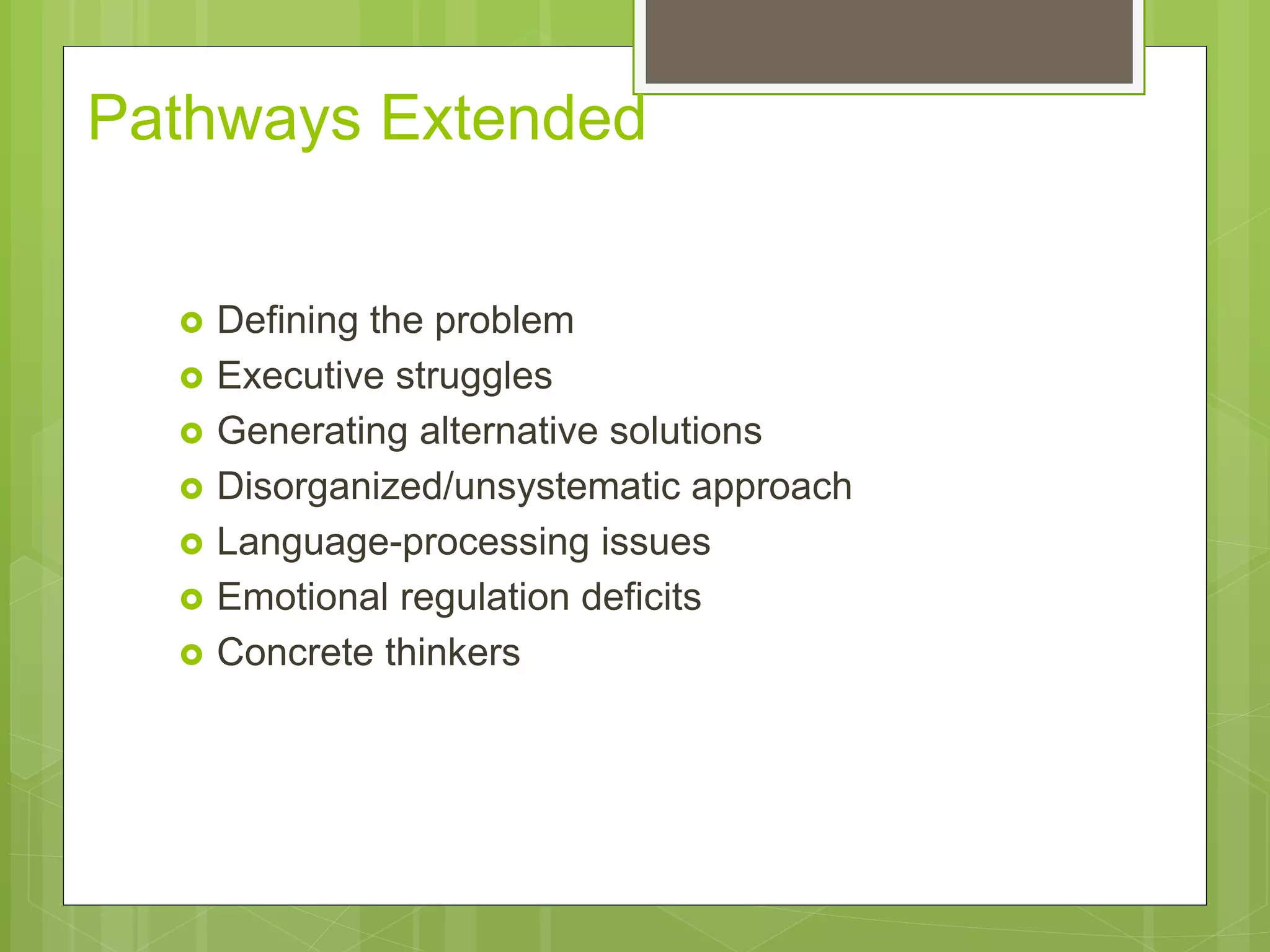 Pathways Extended 
 Defining the problem 
 Executive struggles 
 Generating alternative solutions 
 Disorganized/unsystematic approach 
 Language-processing issues 
 Emotional regulation deficits 
 Concrete thinkers 
 
