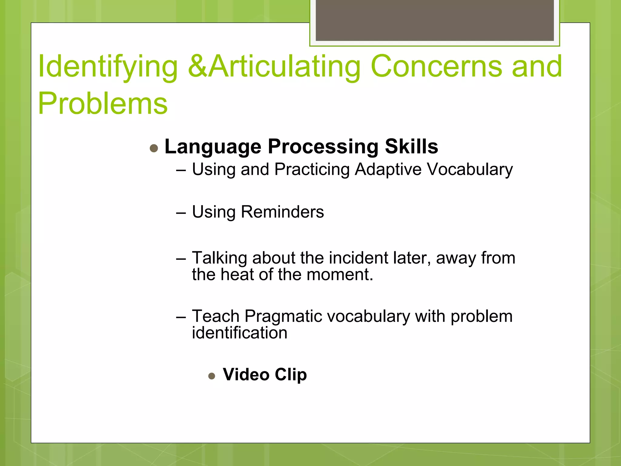 Identifying &Articulating Concerns and 
Problems 
 Language Processing Skills 
– Using and Practicing Adaptive Vocabulary 
– Using Reminders 
– Talking about the incident later, away from 
the heat of the moment. 
– Teach Pragmatic vocabulary with problem 
identification 
 Video Clip 
 