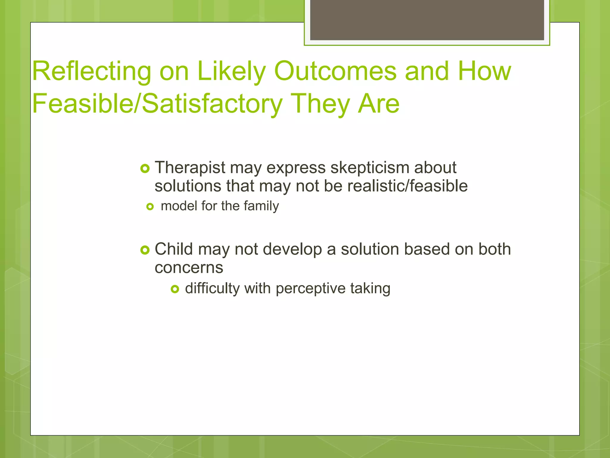 Reflecting on Likely Outcomes and How 
Feasible/Satisfactory They Are 
 Therapist may express skepticism about 
solutions that may not be realistic/feasible 
 model for the family 
 Child may not develop a solution based on both 
concerns 
 difficulty with perceptive taking 
 