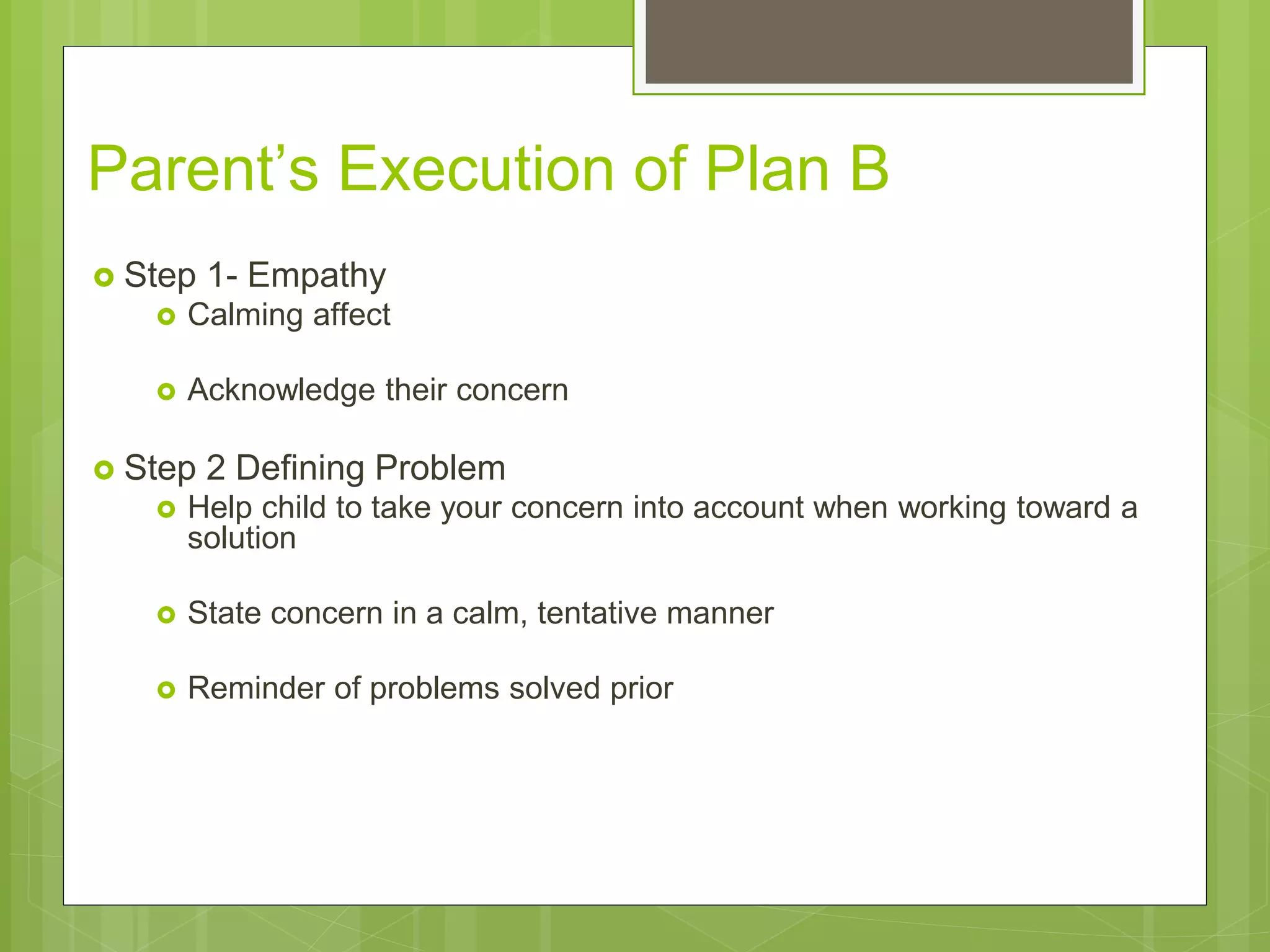 Parent’s Execution of Plan B 
 Step 1- Empathy 
 Calming affect 
 Acknowledge their concern 
 Step 2 Defining Problem 
 Help child to take your concern into account when working toward a 
solution 
 State concern in a calm, tentative manner 
 Reminder of problems solved prior 
 