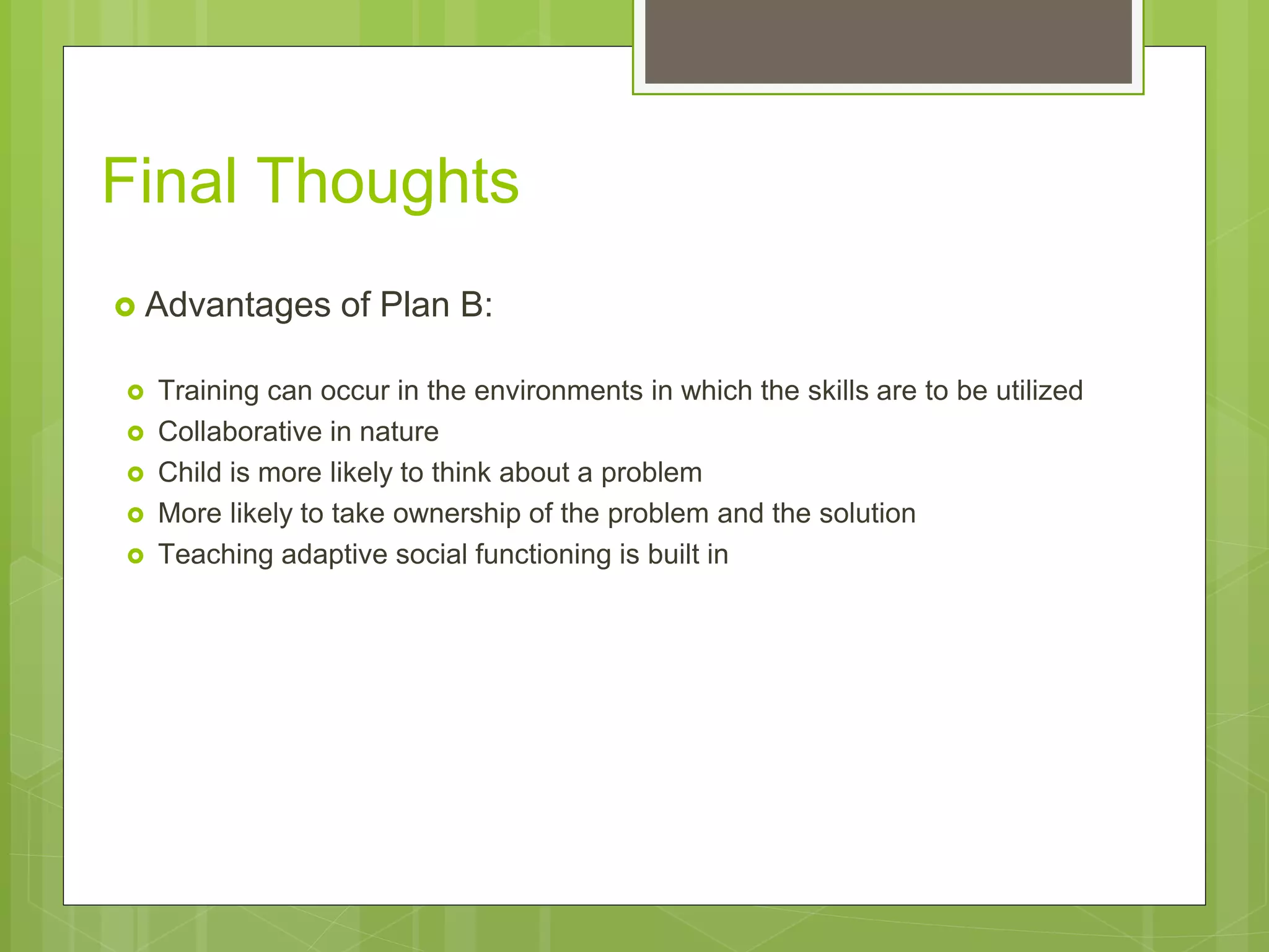 Final Thoughts 
 Advantages of Plan B: 
 Training can occur in the environments in which the skills are to be utilized 
 Collaborative in nature 
 Child is more likely to think about a problem 
 More likely to take ownership of the problem and the solution 
 Teaching adaptive social functioning is built in 
 