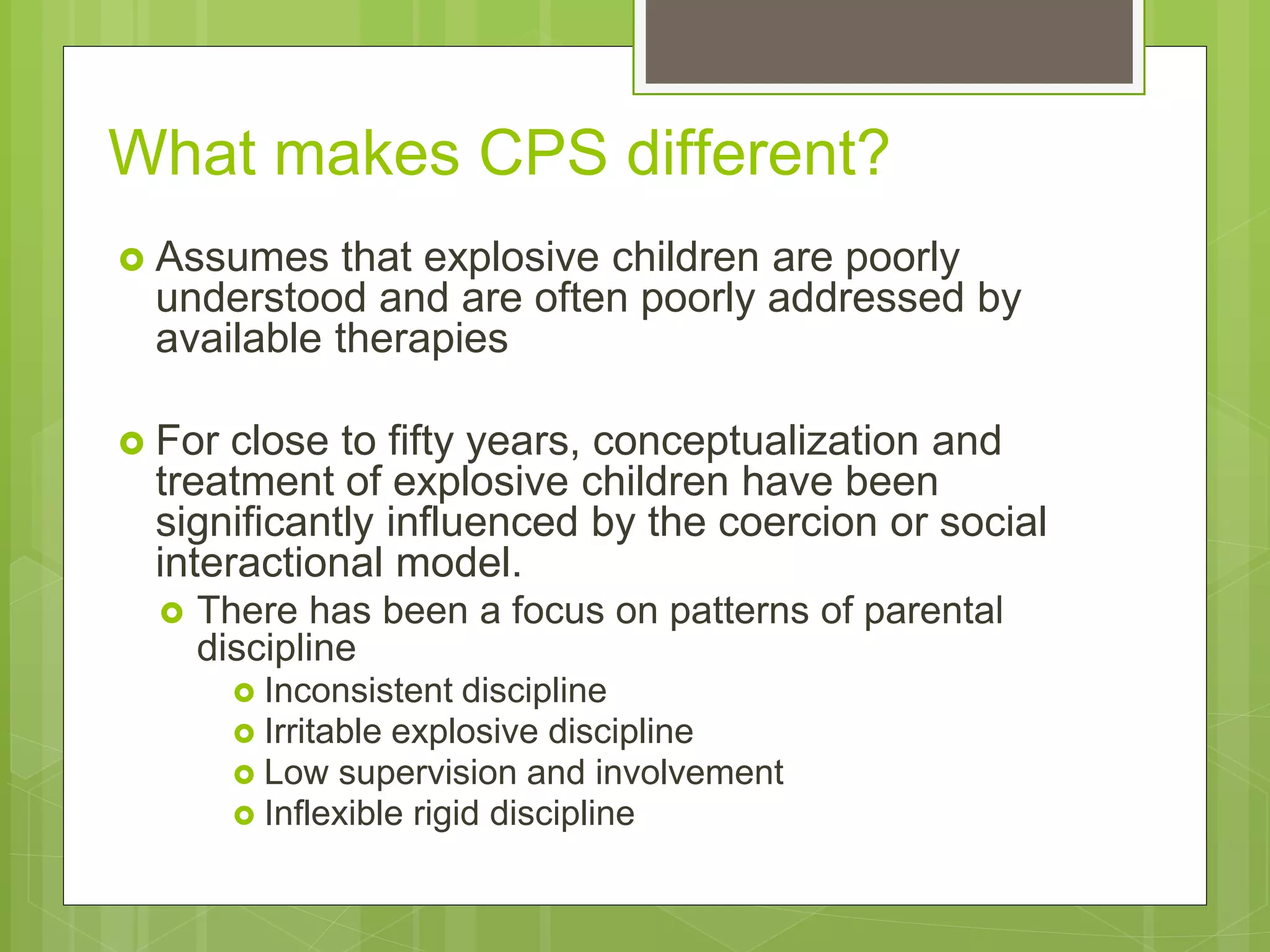 What makes CPS different? 
 Assumes that explosive children are poorly 
understood and are often poorly addressed by 
available therapies 
 For close to fifty years, conceptualization and 
treatment of explosive children have been 
significantly influenced by the coercion or social 
interactional model. 
 There has been a focus on patterns of parental 
discipline 
 Inconsistent discipline 
 Irritable explosive discipline 
 Low supervision and involvement 
 Inflexible rigid discipline 
 