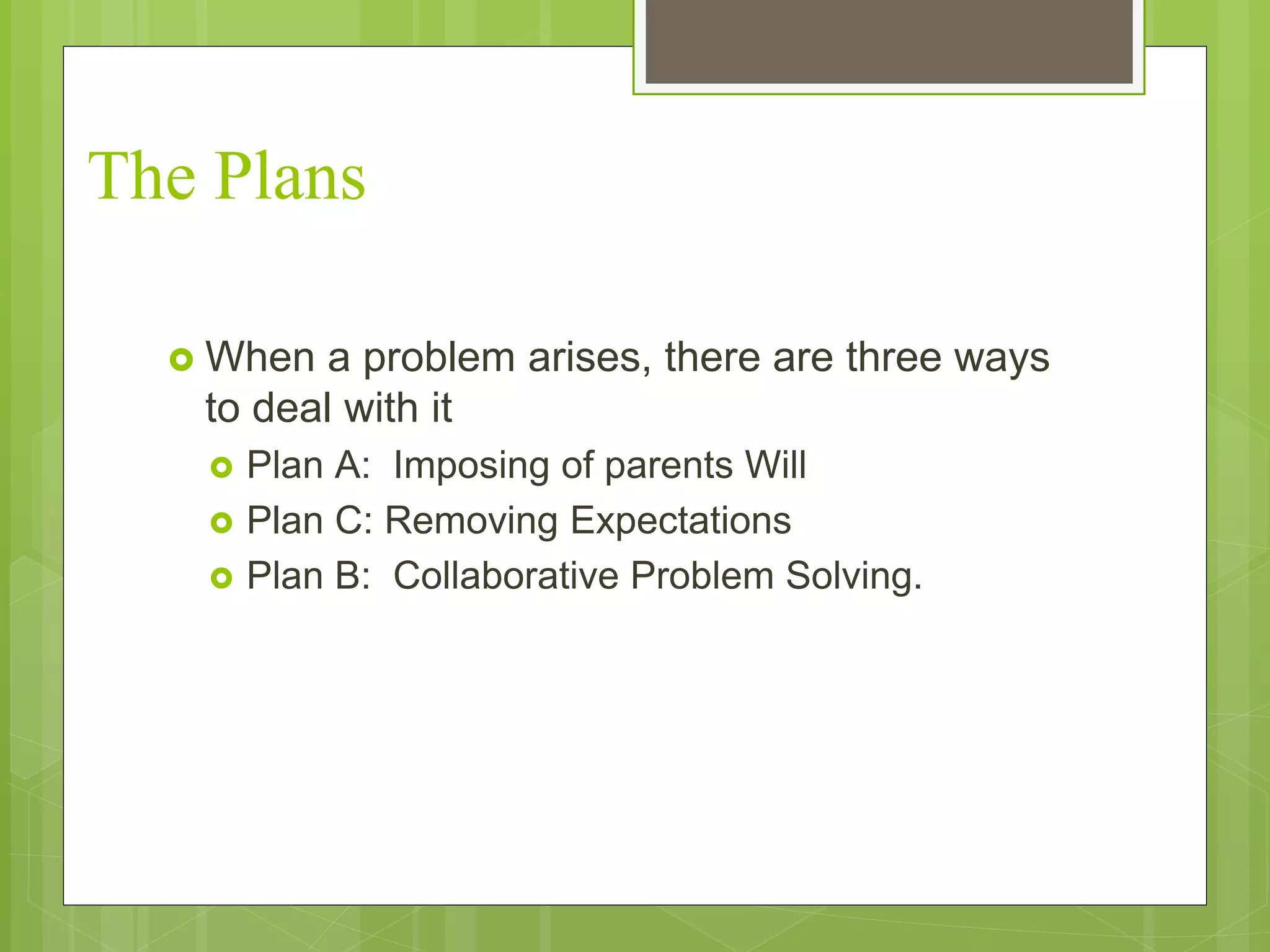 The Plans 
 When a problem arises, there are three ways 
to deal with it 
 Plan A: Imposing of parents Will 
 Plan C: Removing Expectations 
 Plan B: Collaborative Problem Solving. 
 