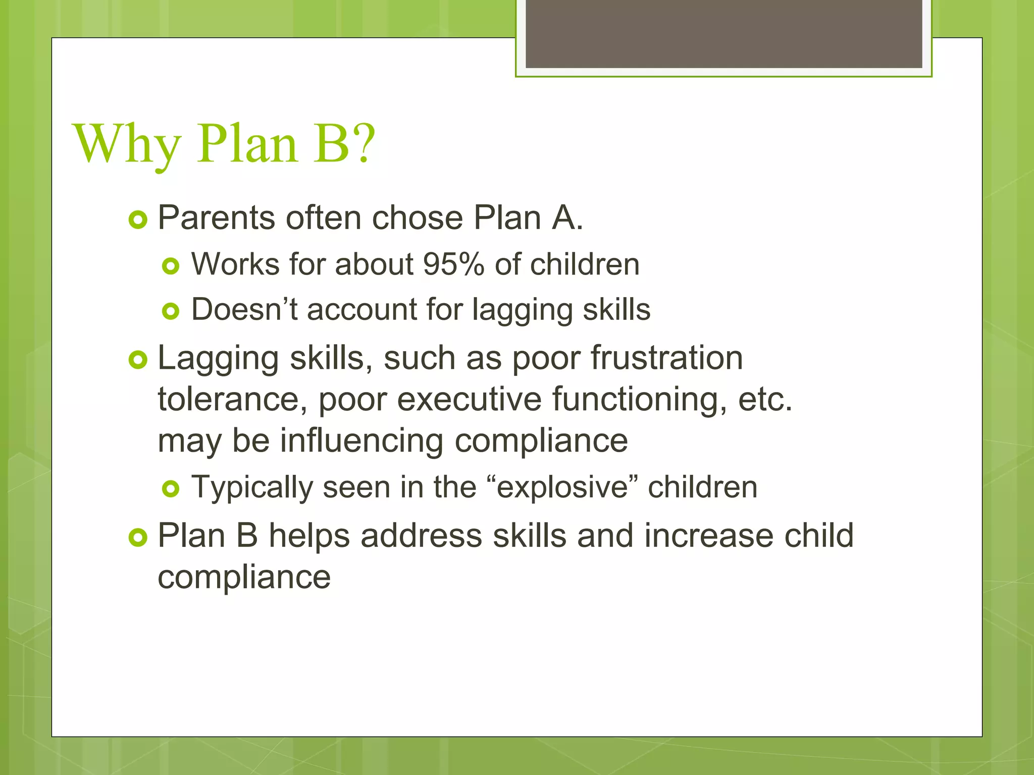 Why Plan B? 
 Parents often chose Plan A. 
 Works for about 95% of children 
 Doesn’t account for lagging skills 
 Lagging skills, such as poor frustration 
tolerance, poor executive functioning, etc. 
may be influencing compliance 
 Typically seen in the “explosive” children 
 Plan B helps address skills and increase child 
compliance 
 