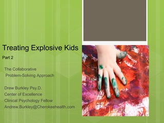 Treating Explosive Kids 
Part 2 
The Collaborative 
Problem-Solving Approach 
Drew Burkley Psy.D. 
Center of Excellence 
Clinical Psychology Fellow 
Andrew.Burkley@Cherokeehealth.com 
 
