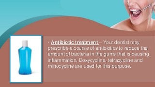 · Antibiotic treatment – Your dentist may
prescribe a course of antibiotics to reduce the
amount of bacteria in the gums that is causing
inflammation. Doxycycline, tetracycline and
minocycline are used for this purpose.
 