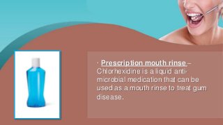 · Prescription mouth rinse –
Chlorhexidine is a liquid anti-
microbial medication that can be
used as a mouth rinse to treat gum
disease.
 