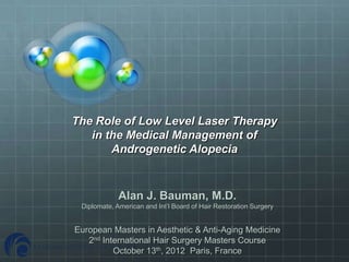 The Role of Low Level Laser Therapy
   in the Medical Management of
       Androgenetic Alopecia


             Alan J. Bauman, M.D.
 Diplomate, American and Int’l Board of Hair Restoration Surgery


European Masters in Aesthetic & Anti-Aging Medicine
   2nd International Hair Surgery Masters Course
          October 13th, 2012 Paris, France
 