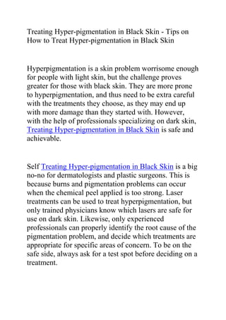 Treating Hyper-pigmentation in Black Skin - Tips on How to Treat Hyper-pigmentation in Black Skin<br />Hyperpigmentation is a skin problem worrisome enough for people with light skin, but the challenge proves greater for those with black skin. They are more prone to hyperpigmentation, and thus need to be extra careful with the treatments they choose, as they may end up with more damage than they started with. However, with the help of professionals specializing on dark skin, Treating Hyper-pigmentation in Black Skin is safe and achievable. <br />Self Treating Hyper-pigmentation in Black Skin is a big no-no for dermatologists and plastic surgeons. This is because burns and pigmentation problems can occur when the chemical peel applied is too strong. Laser treatments can be used to treat hyperpigmentation, but only trained physicians know which lasers are safe for use on dark skin. Likewise, only experienced professionals can properly identify the root cause of the pigmentation problem, and decide which treatments are appropriate for specific areas of concern. To be on the safe side, always ask for a test spot before deciding on a treatment.<br />Full caution is also advised when using products with skin bleaching agents like hydroquinone, alpha-hydroxy acids, and tretinoin. Most often than not, dark-skinned individuals may experience more pigmentation problems, like hypopigmentation (loss of color the affected area), which is harder to treat. It’s always best to ask the physician’s recommendation on safe at-home skin brightening treatments during the consultation for Treating Hyper-pigmentation in Black Skin. As for home remedies, suggestions for natural treatments in dark-skinned patients are unfortunately hard to come by.<br />Do you want to quickly and effectively get rid of all your ugly scars? If yes, then I recommend you use the techniques recommended in this great scar removal guide: The Scar Solution. The techniques recommended in the Scar Solution Guide have already helped thousands of people allover the world; treating just any type of scars, thus enabling them to have a clear and smooth skin tone.<br />Click here ==> Scar Solution Review, to read more about this Natural Scar Removal Guide.<br />