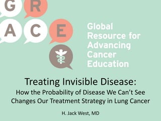 Treating Invisible Disease:
How the Probability of Disease We Can’t See
Changes Our Treatment Strategy in Lung Cancer
H. Jack West, MD
 
