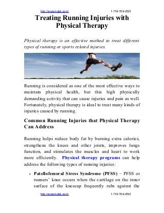                     http://www.hqbk.com/                                                   1­718­769­2521
Treating Running Injuries with
Physical Therapy
Physical therapy is an effective method to treat different
types of running or sports related injuries.
Running is considered as one of the most effective ways to
maintain physical health, but this high physically
demanding activity that can cause injuries and pain as well.
Fortunately, physical therapy is ideal to treat many kinds of
injuries caused by running.
Common Running Injuries that Physical Therapy
Can Address
Running helps reduce body fat by burning extra calories,
strengthens the knees and other joints, improves lungs
function, and stimulates the muscles and heart to work
more efficiently. Physical therapy programs can help
address the following types of running injuries:
• Patellofemoral Stress Syndrome (PFSS) – PFSS or
runners’ knee occurs when the cartilage on the inner
surface of the kneecap frequently rubs against the
                    http://www.hqbk.com/                                                   1­718­769­2521
 