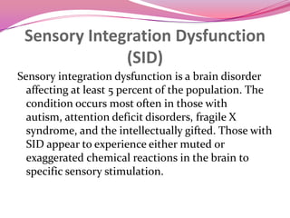Sensory Integration Dysfunction(SID)Sensory integration dysfunction is a brain disorder affecting at least 5 percent of the population. The condition occurs most often in those with autism, attention deficit disorders, fragile X syndrome, and the intellectually gifted. Those with SID appear to experience either muted or exaggerated chemical reactions in the brain to specific sensory stimulation.