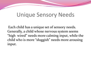 Unique Sensory Needs    Each child has a unique set of sensory needs. Generally, a child whose nervous system seems  “high  wired” needs more calming input, while the child who is more “sluggish” needs more arousing input. 