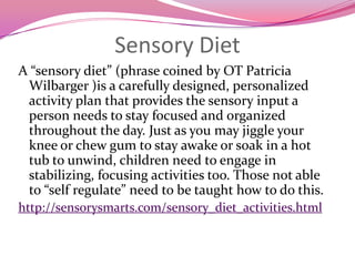 Sensory DietA “sensory diet” (phrase coined by OT Patricia Wilbarger )is a carefully designed, personalized activity plan that provides the sensory input a person needs to stay focused and organized throughout the day. Just as you may jiggle your knee or chew gum to stay awake or soak in a hot tub to unwind, children need to engage in stabilizing, focusing activities too. Those not able to “self regulate” need to be taught how to do this.http://sensorysmarts.com/sensory_diet_activities.html