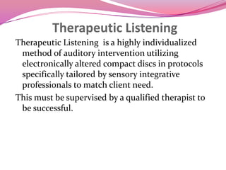 Therapeutic Listening Therapeutic Listening  is a highly individualized method of auditory intervention utilizing electronically altered compact discs in protocols specifically tailored by sensory integrative professionals to match client need.  This must be supervised by a qualified therapist to be successful.