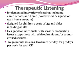 Therapeutic Listeningimplemented in a variety of settings including clinic, school, and home (however was designed for use a home program)designed for children 2 years of age and older including adultsDesigned for individuals  with sensory modulation issues except those with schizophrenia and/or sound-evoked seizures 20-30 minute sessions, two times per day, for 5-7 days per week for each CD