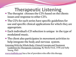 Therapeutic ListeningThe therapist  chooses the CD’s based on the clients issues and response to other CD’s.  The CD’s for each series have specific guidelines for use and specific clinical applications for which they are appropriate.  Each individual’s CD selection is unique  in the type of modulated music. The client also participates in movement activities to help integrate the body and nervous  system. Listening With the Whole Body: Clinical Concepts and Treatment Guidelines for Therapeutic Listening, By Sheila Frick, OTR and Sally Young, PhDwww.vitallinks.net has a list of providers who offer this therapy.