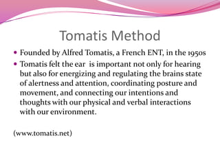 Tomatis MethodFounded by Alfred Tomatis, a French ENT, in the 1950sTomatis felt the ear  is important not only for hearing but also for energizing and regulating the brains state of alertness and attention, coordinating posture and movement, and connecting our intentions and thoughts with our physical and verbal interactions with our environment.(www.tomatis.net)