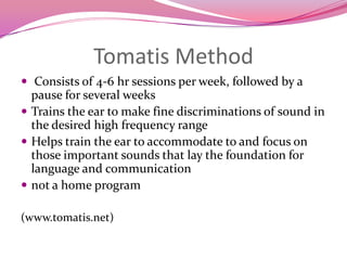 Tomatis Method Consists of 4-6 hr sessions per week, followed by a pause for several weeksTrains the ear to make fine discriminations of sound in the desired high frequency rangeHelps train the ear to accommodate to and focus on those important sounds that lay the foundation for language and communicationnot a home program(www.tomatis.net)