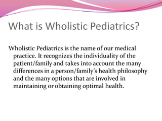 What is Wholistic Pediatrics?	Wholistic Pediatrics is the name of our medical practice. It recognizes the individuality of the patient/family and takes into account the many differences in a person/family’s health philosophy  and the many options that are involved in maintaining or obtaining optimal health.