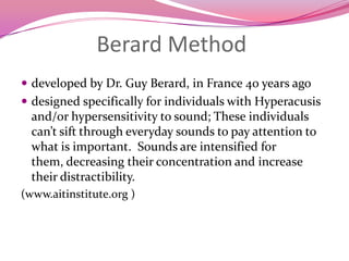 Berard Methoddeveloped by Dr. Guy Berard, in France 40 years agodesigned specifically for individuals with Hyperacusis and/or hypersensitivity to sound; These individuals can’t sift through everyday sounds to pay attention to what is important.  Sounds are intensified for them, decreasing their concentration and increase their distractibility.(www.aitinstitute.org )