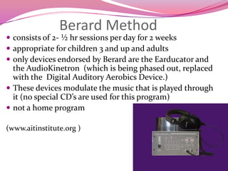 Berard Methodconsists of 2- ½ hr sessions per day for 2 weeksappropriate for children 3 and up and adultsonly devices endorsed by Berard are the Earducator and the AudioKinetron  (which is being phased out, replaced with the  Digital Auditory Aerobics Device.)These devices modulate the music that is played through it (no special CD’s are used for this program)not a home program(www.aitinstitute.org )