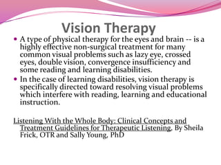 Vision TherapyA type of physical therapy for the eyes and brain -- is a highly effective non-surgical treatment for many common visual problems such as lazy eye, crossed eyes, double vision, convergence insufficiency and some reading and learning disabilities. In the case of learning disabilities, vision therapy is specifically directed toward resolving visual problems which interfere with reading, learning and educational instruction.Listening With the Whole Body: Clinical Concepts and Treatment Guidelines for Therapeutic Listening, By Sheila Frick, OTR and Sally Young, PhD
