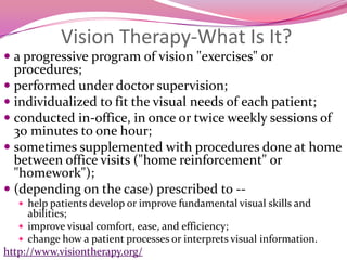 Vision Therapy-What Is It?a progressive program of vision "exercises" or procedures;performed under doctor supervision;individualized to fit the visual needs of each patient;conducted in-office, in once or twice weekly sessions of 30 minutes to one hour;sometimes supplemented with procedures done at home between office visits ("home reinforcement" or "homework");(depending on the case) prescribed to --help patients develop or improve fundamental visual skills and abilities;improve visual comfort, ease, and efficiency;change how a patient processes or interprets visual information.http://www.visiontherapy.org/