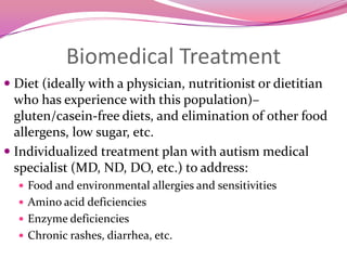 Biomedical TreatmentDiet (ideally with a physician, nutritionist or dietitian who has experience with this population)– gluten/casein-free diets, and elimination of other food allergens, low sugar, etc.Individualized treatment plan with autism medical specialist (MD, ND, DO, etc.) to address:Food and environmental allergies and sensitivities Amino acid deficienciesEnzyme deficienciesChronic rashes, diarrhea, etc.