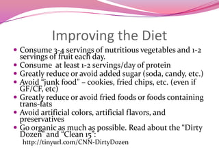 Improving the DietConsume 3-4 servings of nutritious vegetables and 1-2 servings of fruit each day. Consume  at least 1-2 servings/day of protein Greatly reduce or avoid added sugar (soda, candy, etc.)Avoid “junk food” – cookies, fried chips, etc. (even if GF/CF, etc)Greatly reduce or avoid fried foods or foods containing trans-fatsAvoid artificial colors, artificial flavors, and preservativesGo organic as much as possible. Read about the “Dirty Dozen” and “Clean 15”: http://tinyurl.com/CNN-DirtyDozen